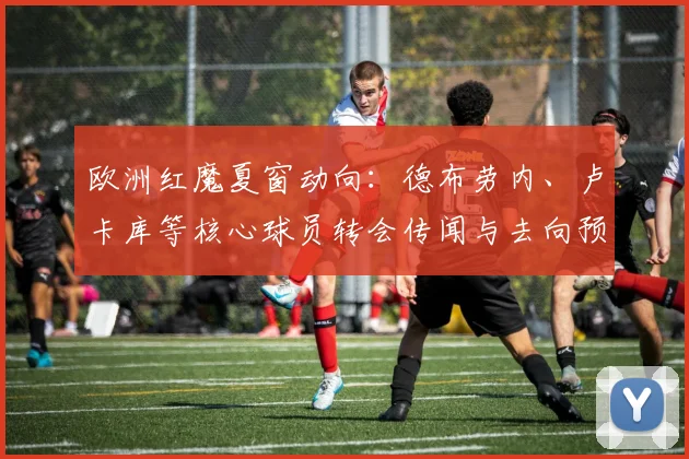 欧洲红魔夏窗动向:德布劳内、卢卡库等核心球员转会传闻与去向预测