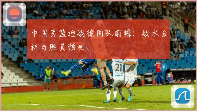 中国男篮迎战德国队前瞻:战术分析与胜负预测