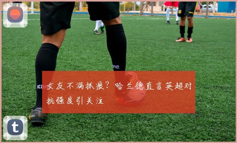 女友不满抓痕？哈兰德直言英超对抗强度引关注