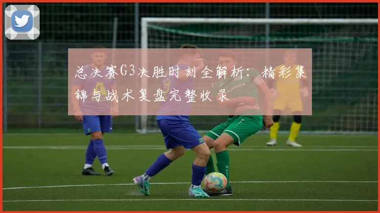 总决赛G3决胜时刻全解析：精彩集锦与战术复盘完整收录
