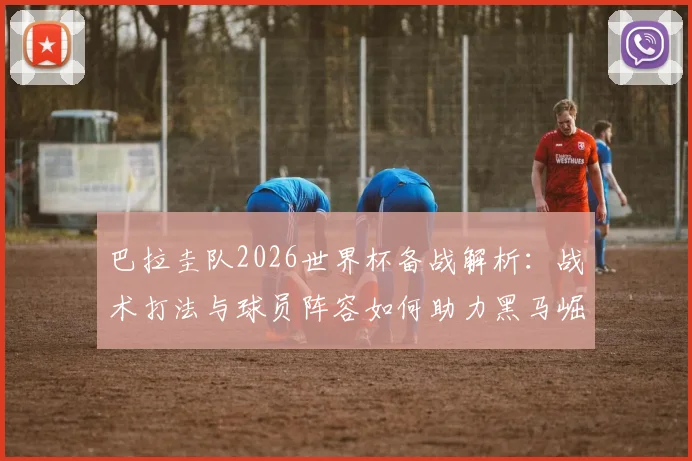 巴拉圭队2026世界杯备战解析：战术打法与球员阵容如何助力黑马崛起