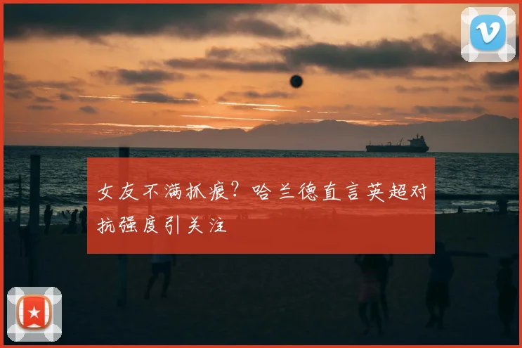 女友不满抓痕?哈兰德直言英超对抗强度引关注