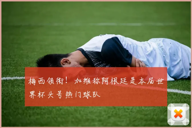 梅西领衔！加维称阿根廷是本届世界杯头号热门球队