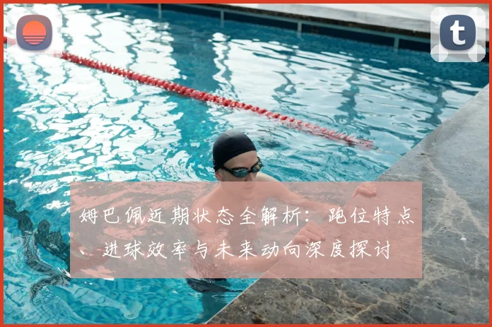 姆巴佩近期状态全解析:跑位特点、进球效率与未来动向深度探讨