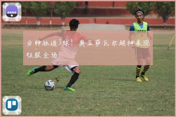 分钟独造3球!奥亚萨瓦尔超神表现征服全场
