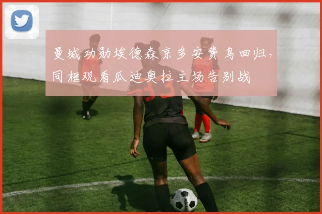 曼城功勋埃德森京多安费鸟回归，同框观看瓜迪奥拉主场告别战