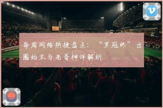 每周网络热梗盘点:“罗冠终”出圈始末与老哥神评解析