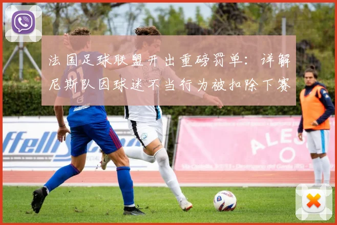 法国足球联盟开出重磅罚单：详解尼斯队因球迷不当行为被扣除下赛季一分的处罚决定与影响