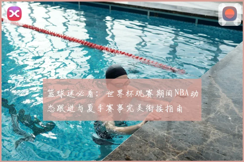 篮球迷必看:世界杯观赛期间NBA动态跟进与夏季赛事完美衔接指南