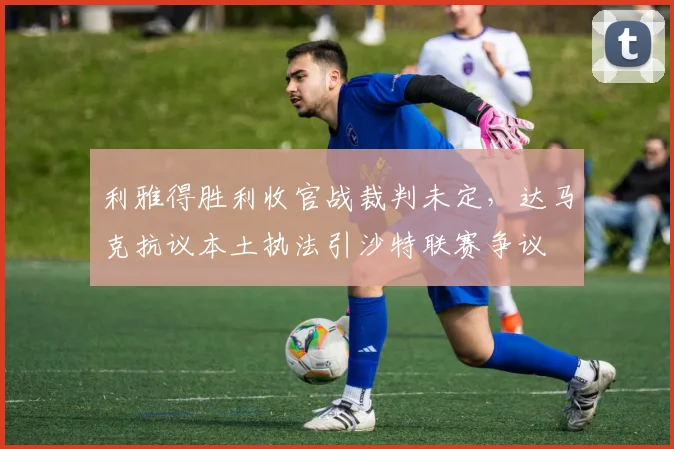 利雅得胜利收官战裁判未定，达马克抗议本土执法引沙特联赛争议