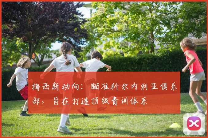 梅西新动向:瞄准科尔内利亚俱乐部,旨在打造顶级青训体系