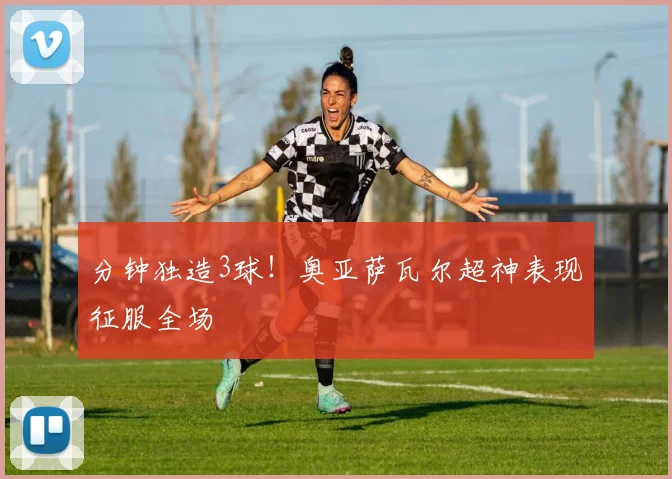 分钟独造3球！奥亚萨瓦尔超神表现征服全场