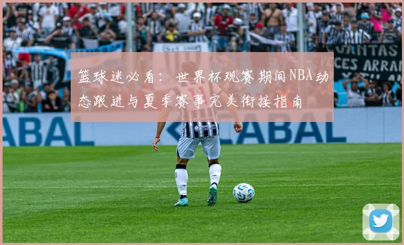 篮球迷必看：世界杯观赛期间NBA动态跟进与夏季赛事完美衔接指南