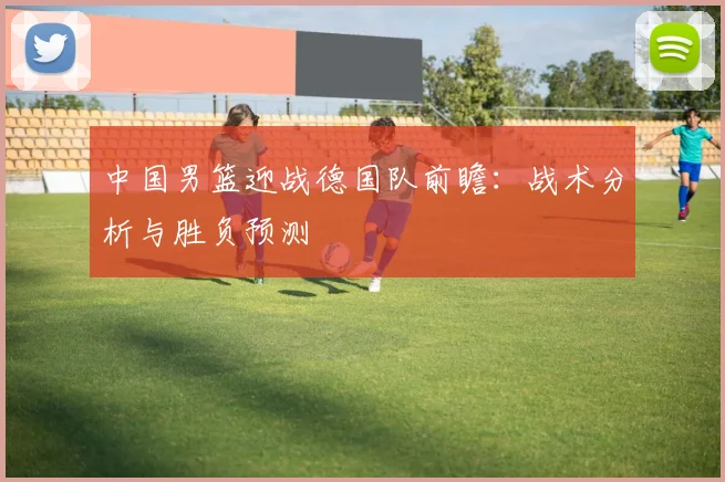 中国男篮迎战德国队前瞻：战术分析与胜负预测